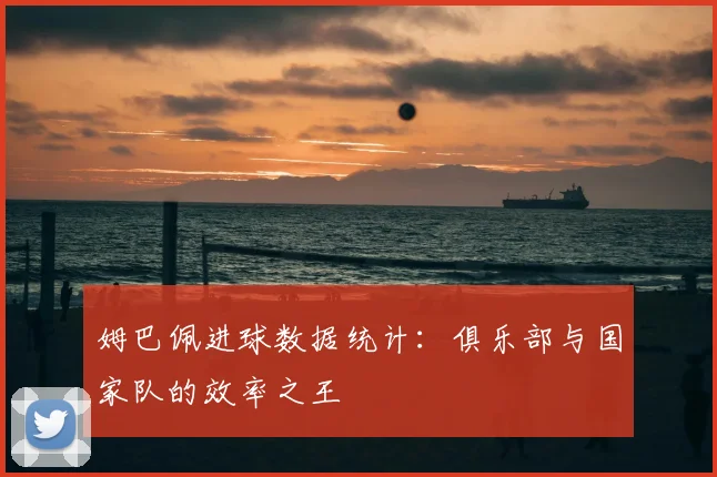 姆巴佩进球数据统计：俱乐部与国家队的效率之王