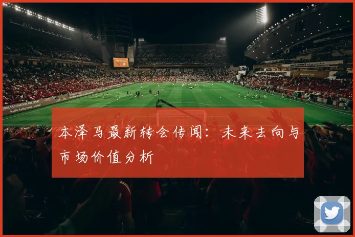 本泽马最新转会传闻：未来去向与市场价值分析