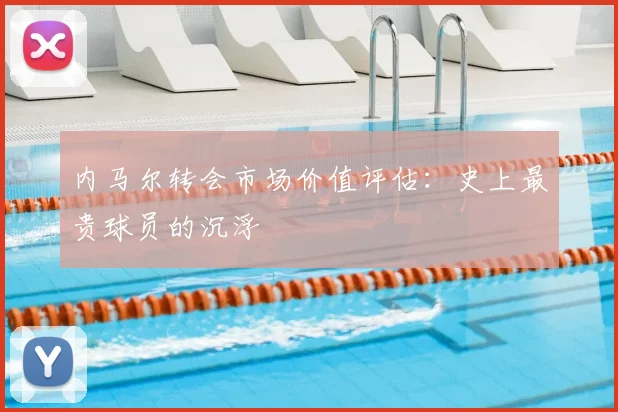 内马尔转会市场价值评估：史上最贵球员的沉浮