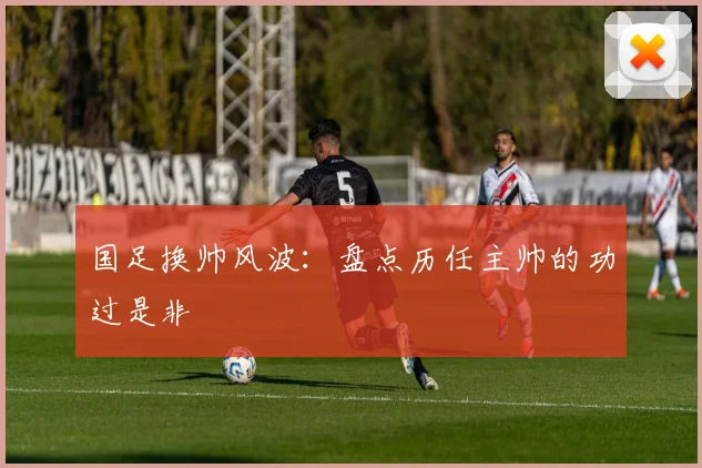 国足换帅风波：盘点历任主帅的功过是非