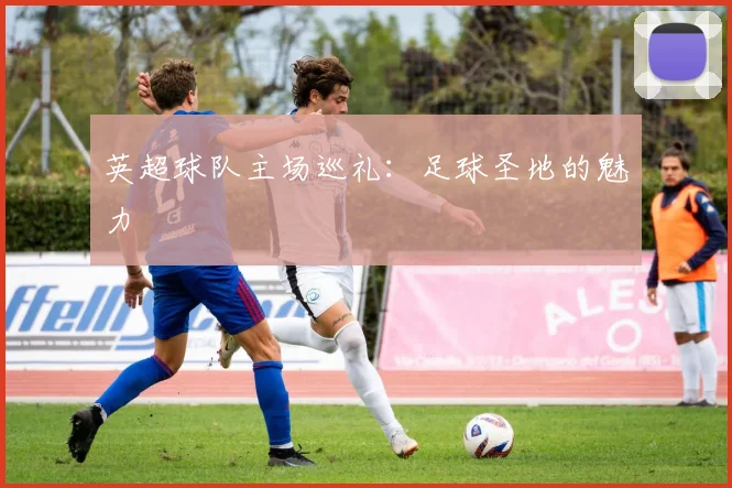英超球队主场巡礼：足球圣地的魅力