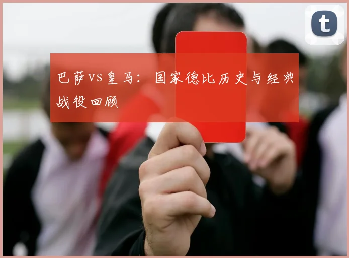 巴萨vs皇马：国家德比历史与经典战役回顾