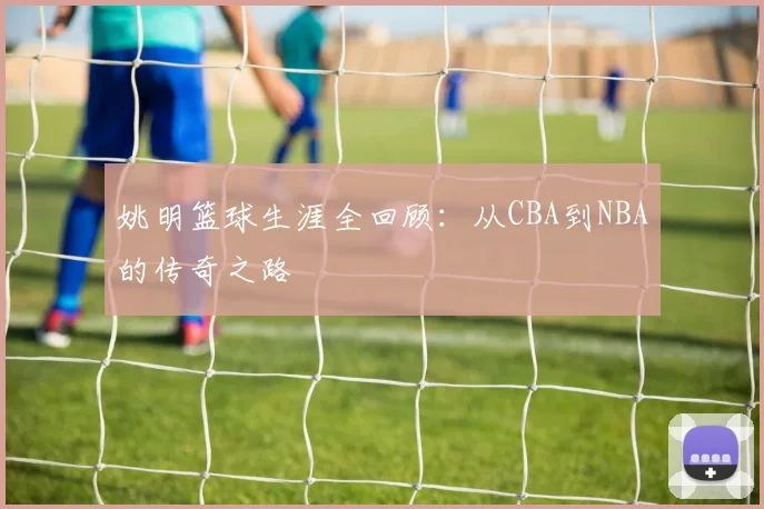 姚明篮球生涯全回顾：从CBA到NBA的传奇之路