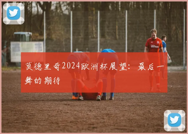 莫德里奇2024欧洲杯展望：最后一舞的期待