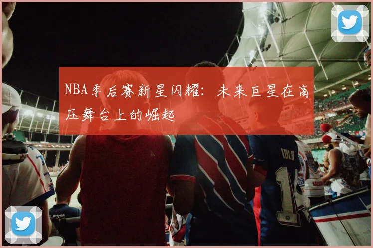 NBA季后赛新星闪耀：未来巨星在高压舞台上的崛起