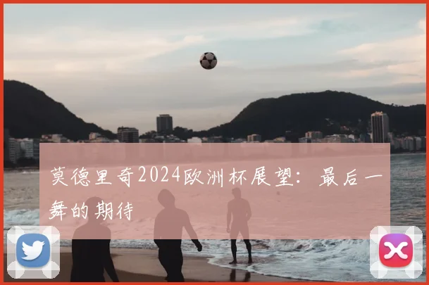 莫德里奇2024欧洲杯展望：最后一舞的期待