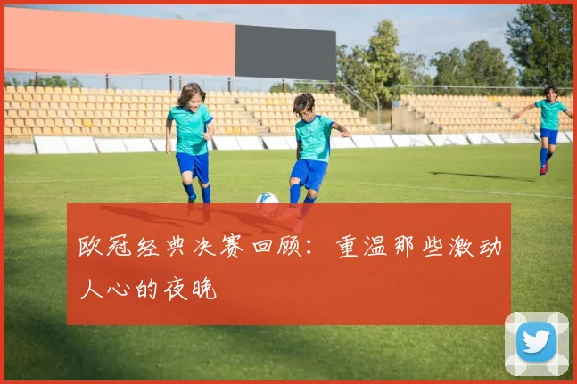欧冠经典决赛回顾：重温那些激动人心的夜晚