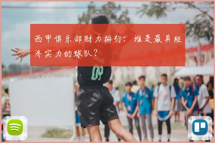 西甲俱乐部财力排行：谁是最具经济实力的球队？