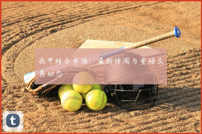 西甲转会市场：最新传闻与重磅交易动态