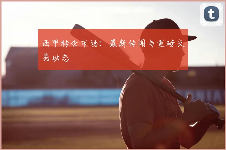 西甲转会市场：最新传闻与重磅交易动态