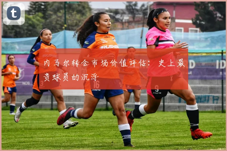 内马尔转会市场价值评估：史上最贵球员的沉浮