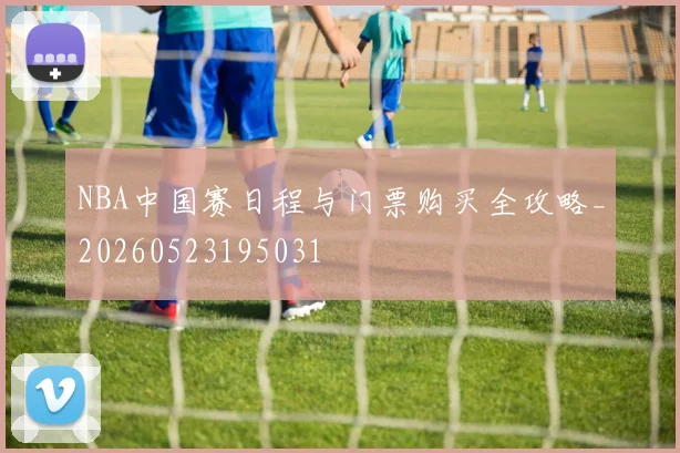 NBA中国赛日程与门票购买全攻略_20260523195031