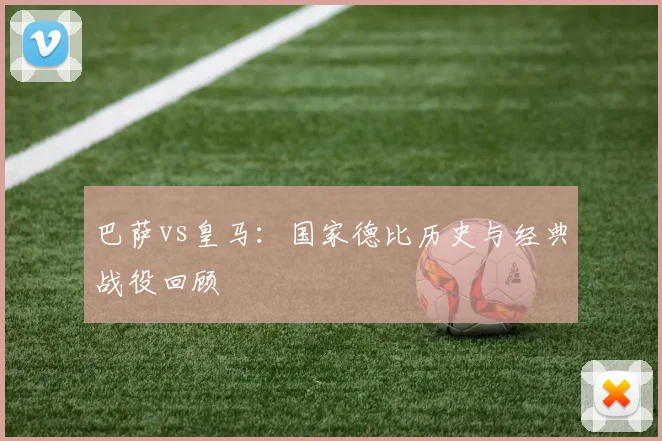 巴萨vs皇马：国家德比历史与经典战役回顾