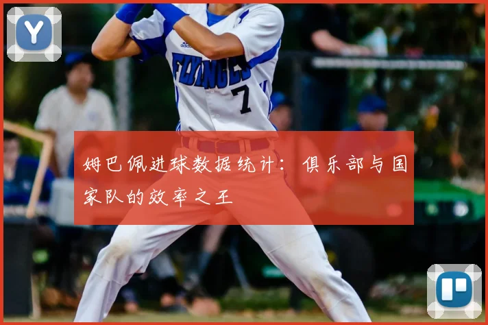 姆巴佩进球数据统计：俱乐部与国家队的效率之王