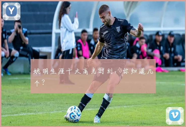 姚明生涯十大高光时刻,你知道几个?