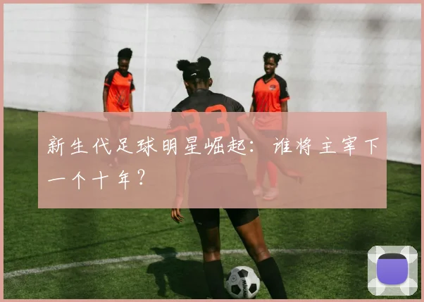 新生代足球明星崛起：谁将主宰下一个十年？