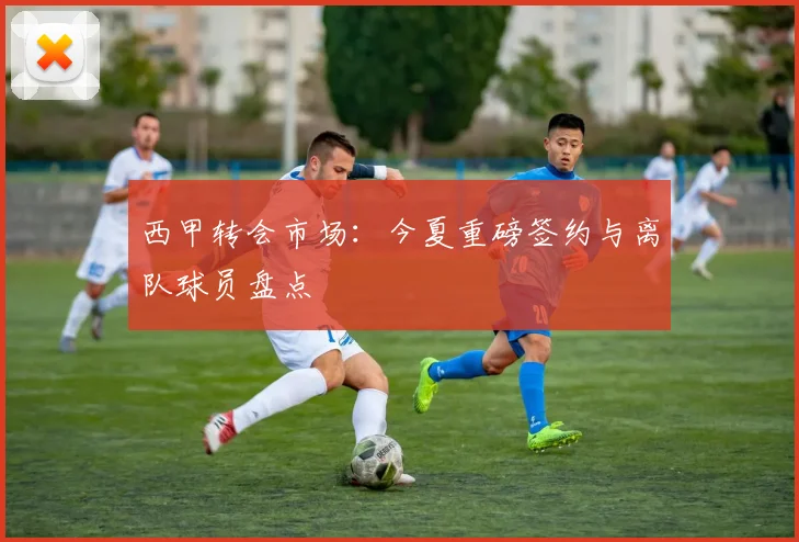 西甲转会市场：今夏重磅签约与离队球员盘点