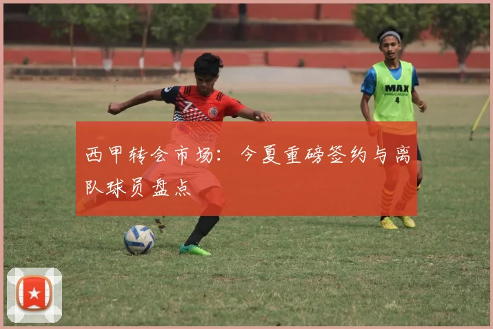 西甲转会市场：今夏重磅签约与离队球员盘点