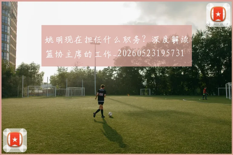 姚明现在担任什么职务?深度解读篮协主席的工作_20260523195731