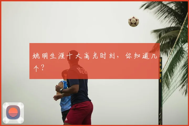 姚明生涯十大高光时刻,你知道几个?