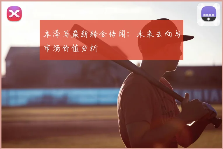 本泽马最新转会传闻：未来去向与市场价值分析