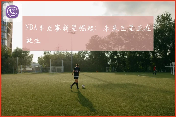 NBA季后赛新星崛起：未来巨星正在诞生
