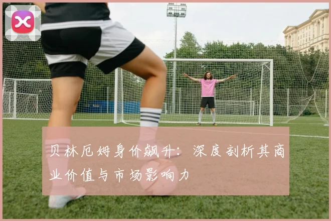 贝林厄姆身价飙升:深度剖析其商业价值与市场影响力