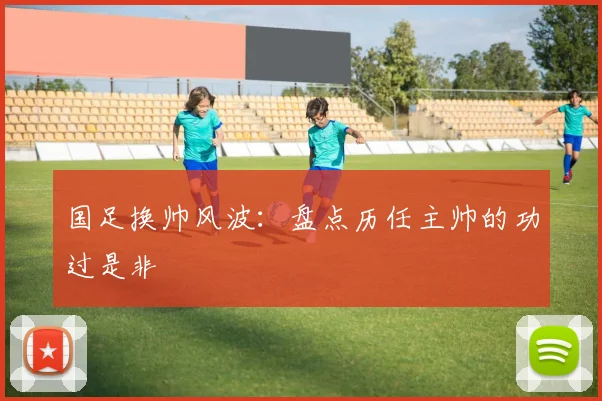 国足换帅风波：盘点历任主帅的功过是非